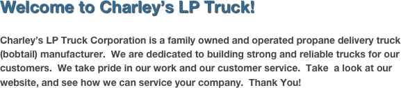 Welcome to Charley’s LP Truck!

Charley’s LP Truck Corporation is a family owned and operated propane delivery truck (bobtail) manufacturer.  We are dedicated to building strong and reliable trucks for our customers.  We take pride in our work and our customer service.  Take  a look at our website, and see how we can service your company.  Thank You!


